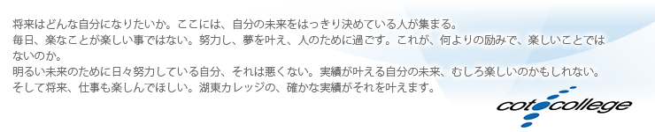 将来はどんな自分になりたいか。ここには、自分の未来をはっきり決めている人が集まる。毎日、楽なことが楽しい事ではない。努力し、夢を叶え、人のために過ごす。これが、何よりの励みで、楽しいことではないのか。明るい未来のために日々努力している自分、それは悪くない。実績が叶える自分の未来、むしろ楽しいのかもしれない。そして将来、仕事も楽しんでほしい。湖東カレッジの、確かな実績がそれを叶えます。